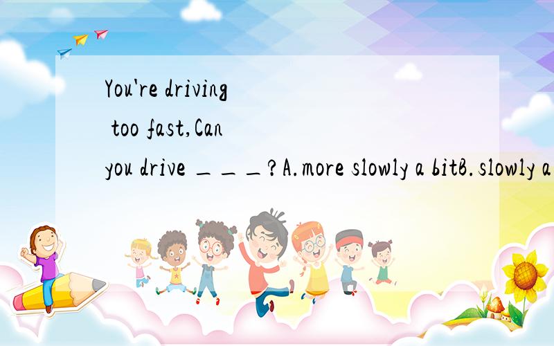 You're driving too fast,Can you drive ___?A.more slowly a bitB.slowly a it moreC.a bit more slowlyDE.slowly more a bit