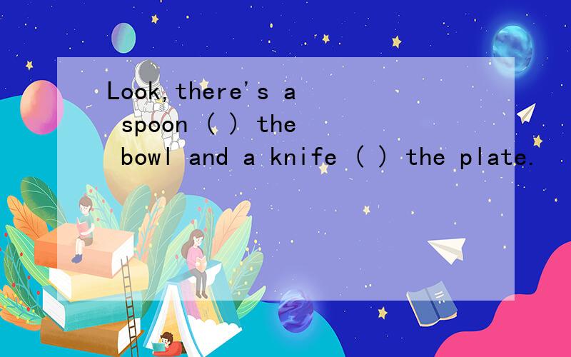 Look,there's a spoon ( ) the bowl and a knife ( ) the plate.