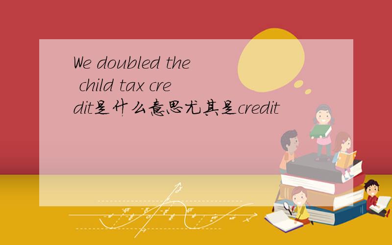 We doubled the child tax credit是什么意思尤其是credit