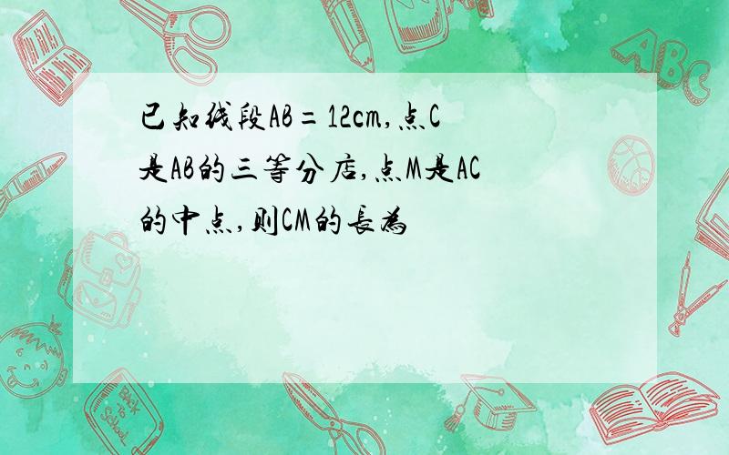 已知线段AB=12cm,点C是AB的三等分店,点M是AC的中点,则CM的长为