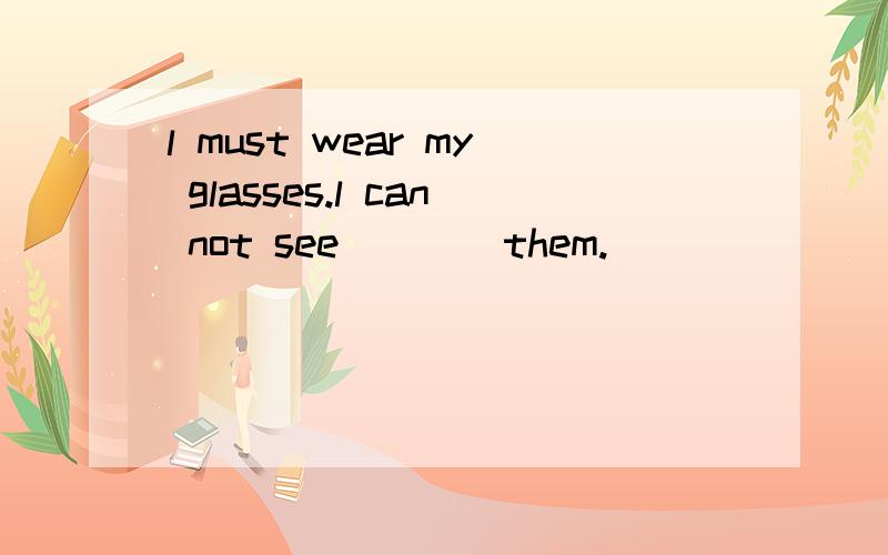 l must wear my glasses.l can not see____them.