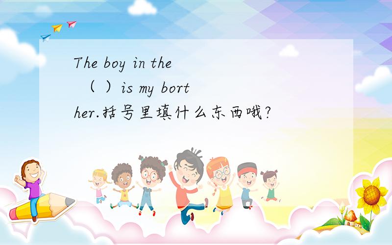 The boy in the （ ）is my borther.括号里填什么东西哦?