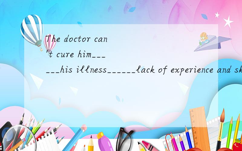 The doctor can't cure him______his illness______lack of experience and skillsA.for;for B.of;from C.of;for D.from;for