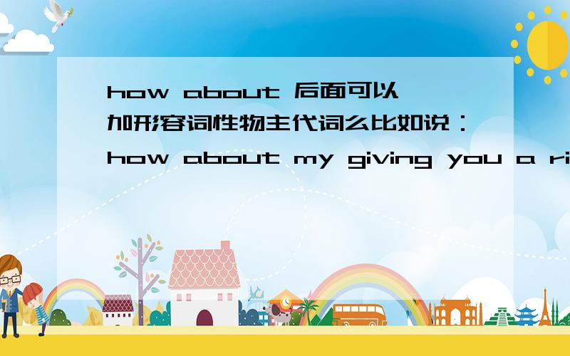 how about 后面可以加形容词性物主代词么比如说：how about my giving you a ride 这句话为什么用my