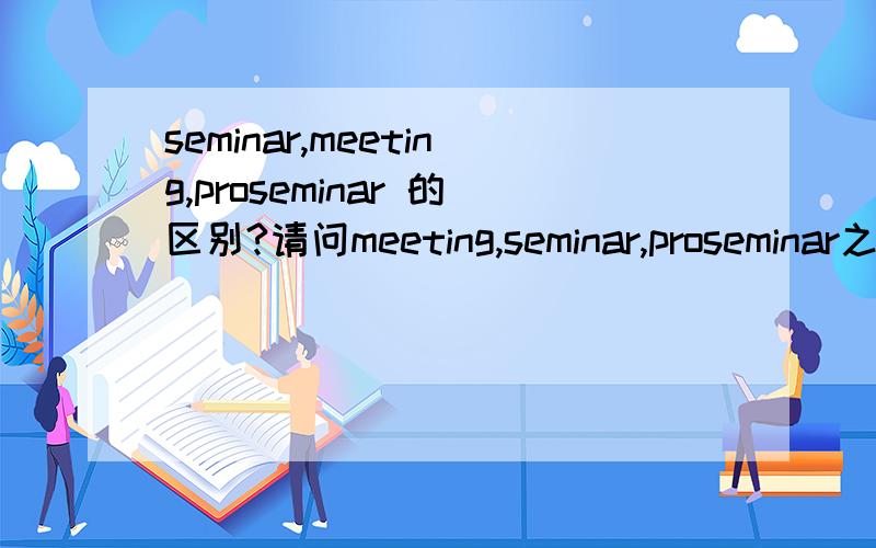 seminar,meeting,proseminar 的区别?请问meeting,seminar,proseminar之间的区别?