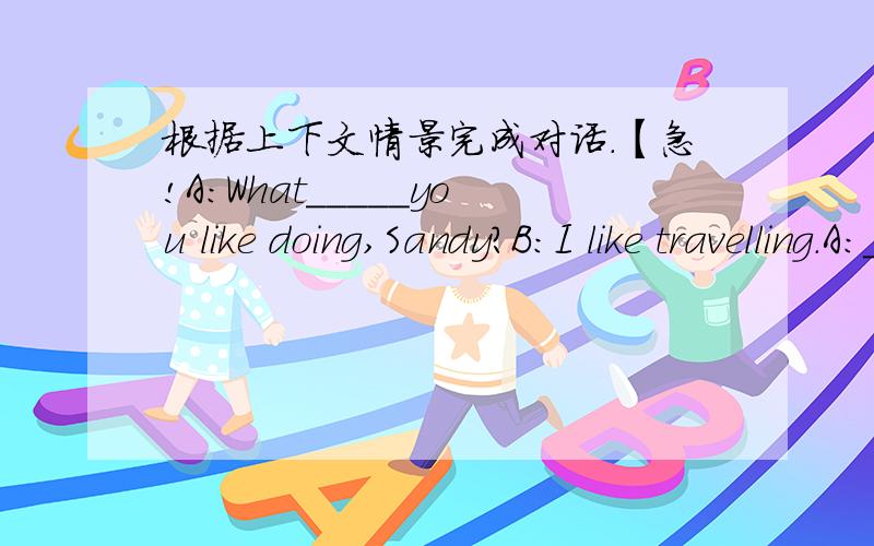 根据上下文情景完成对话.【急!A:What_____you like doing,Sandy?B:I like travelling.A:____do you ______to visit?B:I want to_____china.I want to visit the Great _____in Beijing.A:Me,______!You can go there _____your parents.