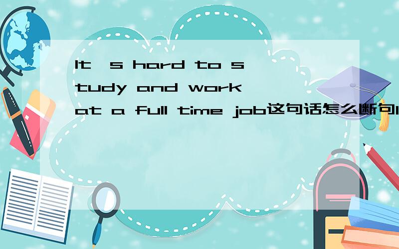 It′s hard to study and work at a full time job这句话怎么断句It′s hard to study + and + work at a full time job 还是It′s hard to study and work + at a full time job