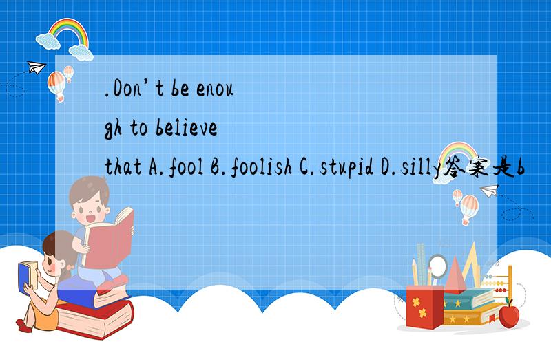 .Don’t be enough to believe that A.fool B.foolish C.stupid D.silly答案是b
