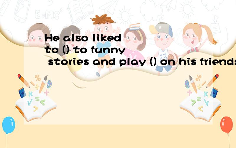 He also liked to () to funny stories and play () on his friends.
