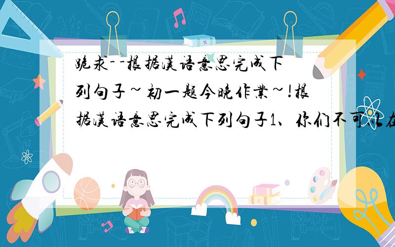跪求- -根据汉语意思完成下列句子~初一题今晚作业~!根据汉语意思完成下列句子1、你们不可以在这条河里游泳,这很危险.You______________________________2、——我必须现在就做家庭作业吗?——不,