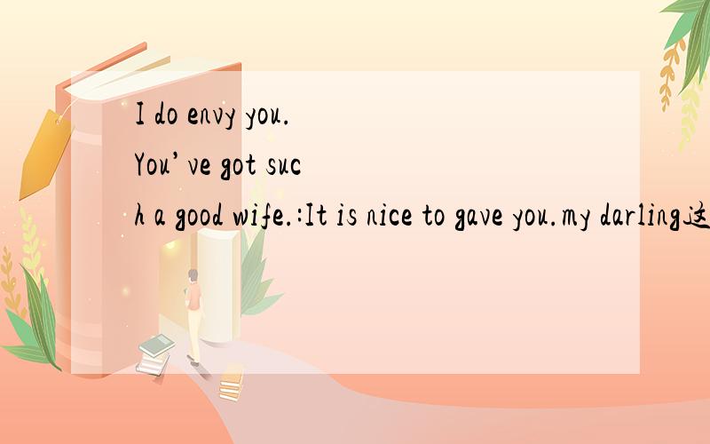 I do envy you.You’ve got such a good wife.:It is nice to gave you.my darling这句呢