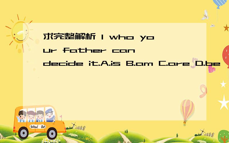 求完整解析 I who your father can decide it.A.is B.am C.are D.be