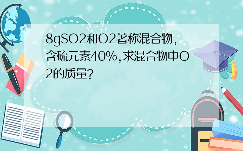 8gSO2和O2著称混合物,含硫元素40%,求混合物中O2的质量?