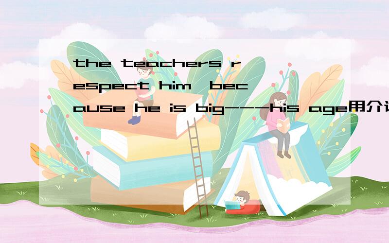 the teachers respect him,because he is big---his age用介词填空