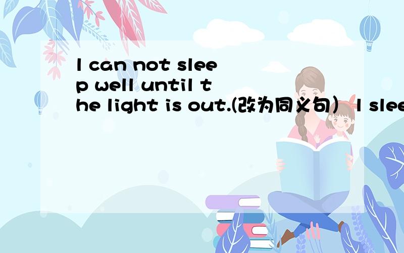 l can not sleep well until the light is out.(改为同义句） l sleep well ( ）the light is out.帮忙回答一下。谢谢啦。