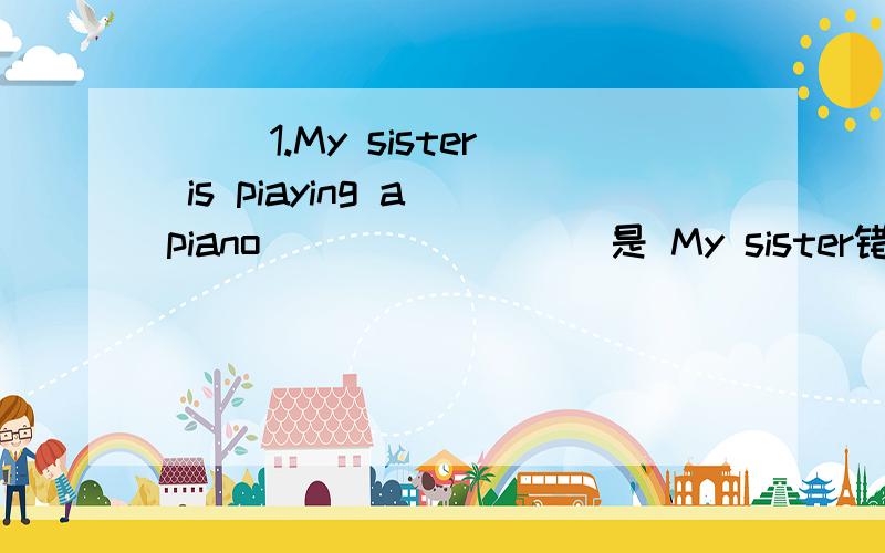 ( ）1.My sister is piaying a piano ________是 My sister错了 还是iss piaying错了 还是a错了,正确的是什么?