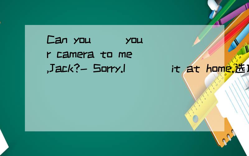 Can you __ your camera to me,Jack?- Sorry.I ___ it at home.选项：A.bor...Can you __ your camera to me,Jack?- Sorry.I ___ it at home.选项：A.borrow,left; B.borrow,forgot; C.lend; forgot; D.lend,left