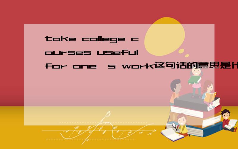 take college courses useful for one's work这句话的意思是什么.是说去做一些与我大学课程有关的工作么?