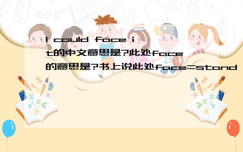 I could face it的中文意思是?此处face的意思是?书上说此处face=stand up,但不是sth.face sb.此处为何