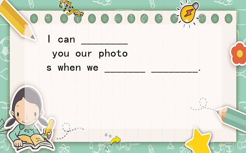 I can ________ you our photos when we _______ ________.