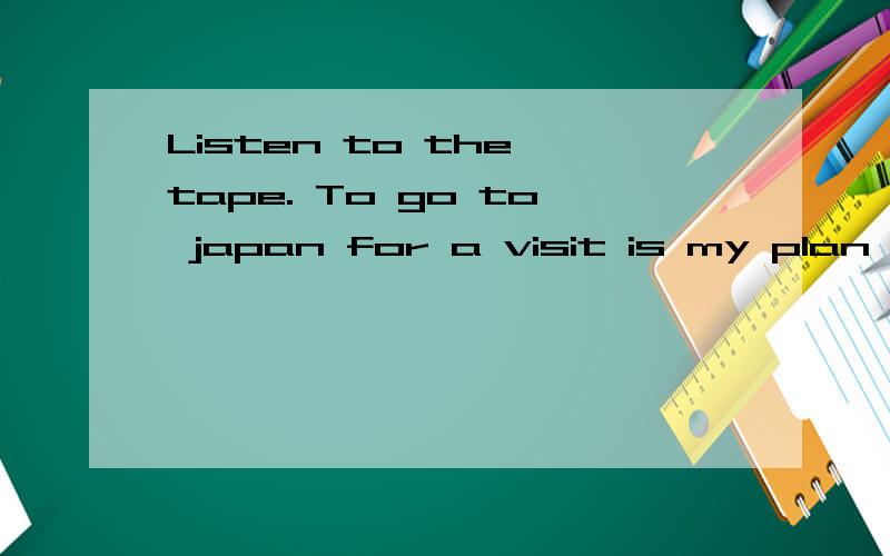 Listen to the tape. To go to japan for a visit is my plan for this year.listen和go都是不及物动词,所以后面要用介词TO 连接名词.是这个意思吗?