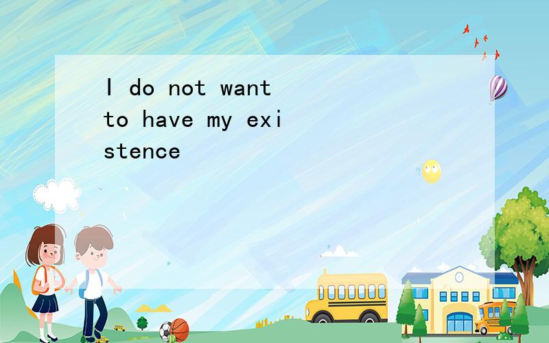 I do not want to have my existence
