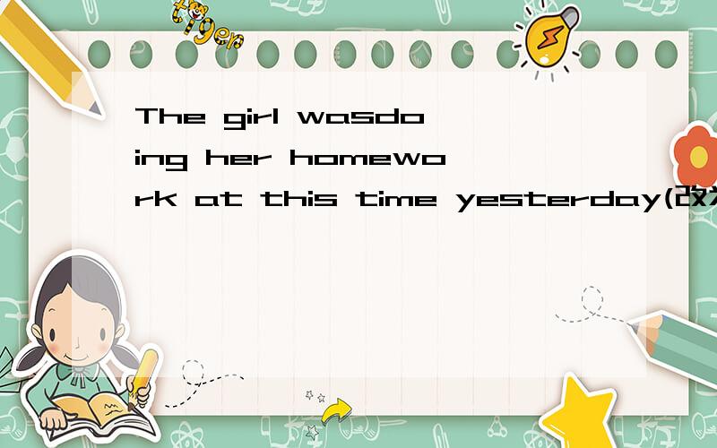 The girl wasdoing her homework at this time yesterday(改为一般疑问句)