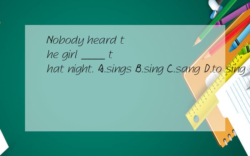 Nobody heard the girl ____ that night. A.sings B.sing C.sang D.to sing 选哪个?!还有原因,谢谢!