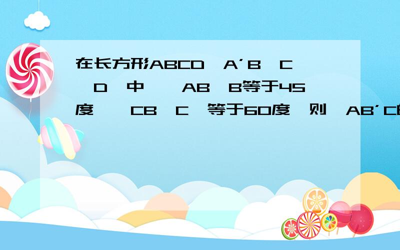 在长方形ABCD—A’B'C'D'中,∠AB'B等于45度,∠CB'C'等于60度,则∠AB’C的余弦值为