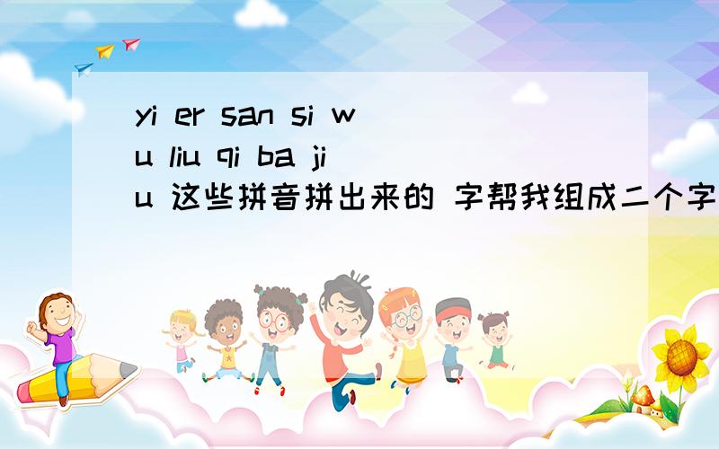 yi er san si wu liu qi ba jiu 这些拼音拼出来的 字帮我组成二个字、三个字 四个字的词语.用,yi er san si wu liu qi ba jiu 这些拼音拼出来的 字帮我组成二个字、三个字 四个字的词语.比如 yi jiu ba qi （1