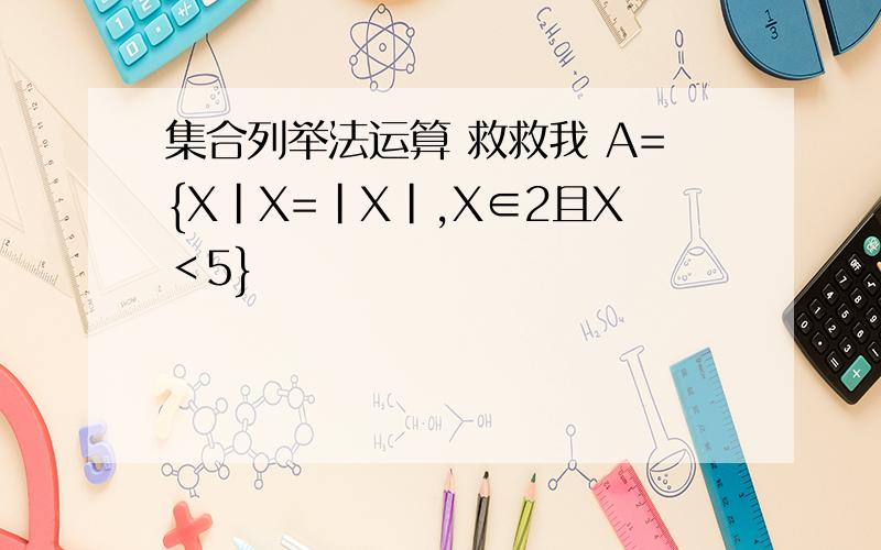 集合列举法运算 救救我 A={X|X=|X|,X∈2且X＜5}