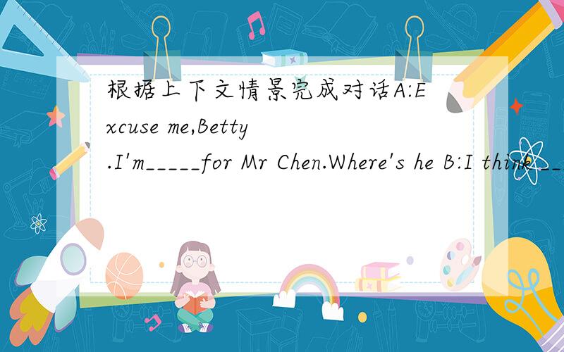 根据上下文情景完成对话A:Excuse me,Betty.I'm_____for Mr Chen.Where's he B:I think _____ _____the playground.