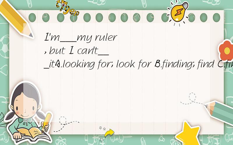 I'm___my ruler,but I can't___itA.looking for;look for B.finding;find C.finding;look fir D.looking for;find