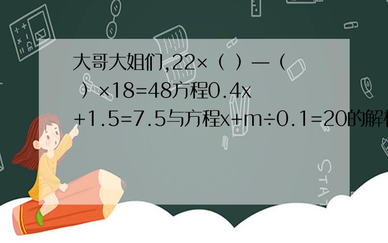 大哥大姐们,22×（ ）—（ ）×18=48方程0.4x+1.5=7.5与方程x+m÷0.1=20的解相同，求m的值。