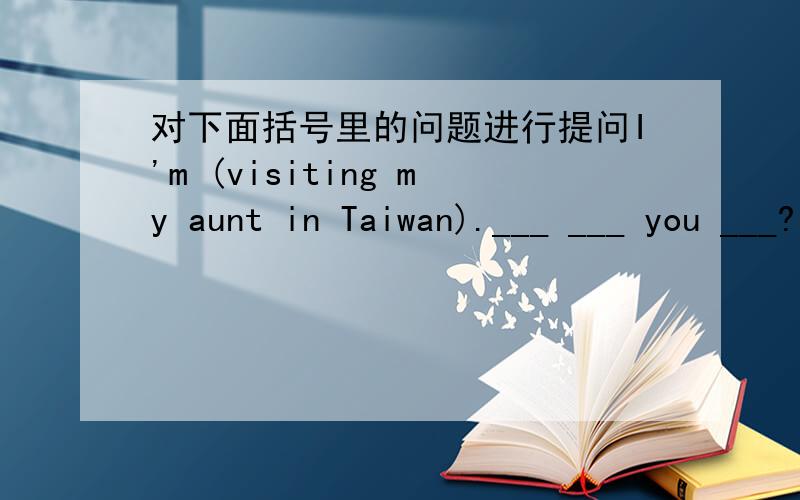 对下面括号里的问题进行提问I'm (visiting my aunt in Taiwan).___ ___ you ___?