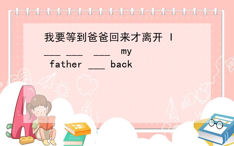 我要等到爸爸回来才离开 I ___ ___　___　my father ___ back