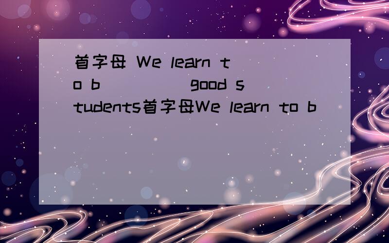 首字母 We learn to b_____good students首字母We learn to b_____good students