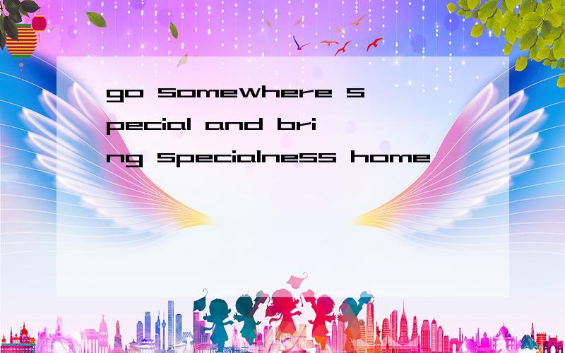 go somewhere special and bring specialness home