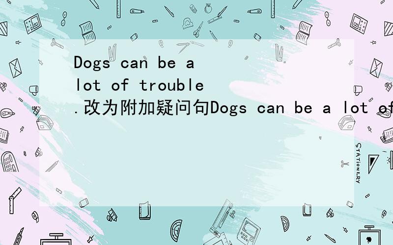Dogs can be a lot of trouble.改为附加疑问句Dogs can be a lot of trouble,______ _______?