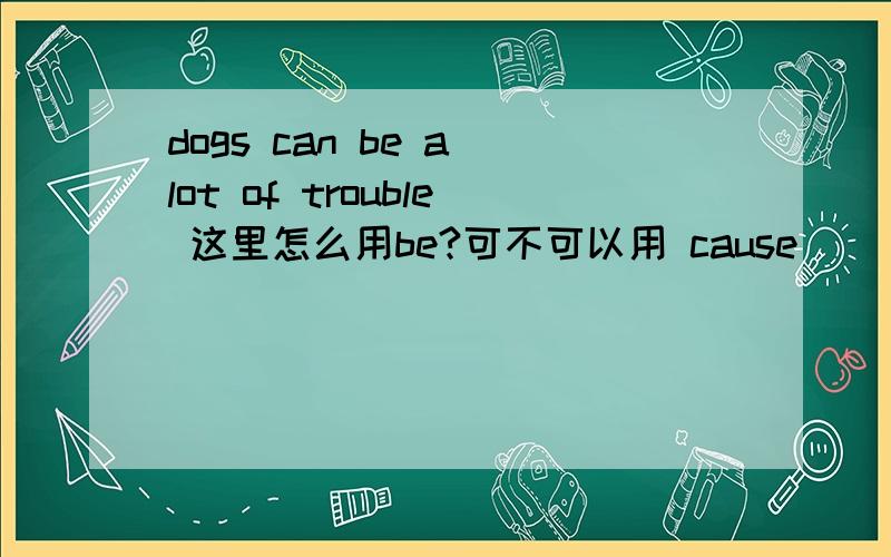 dogs can be a lot of trouble 这里怎么用be?可不可以用 cause