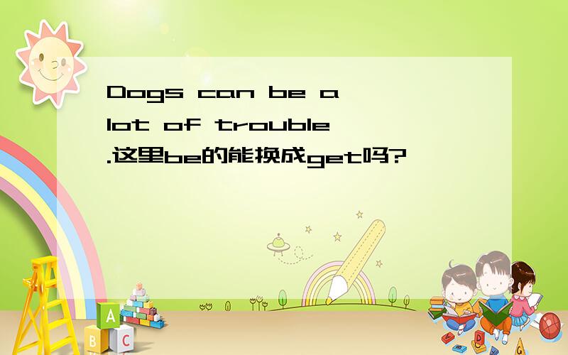 Dogs can be a lot of trouble.这里be的能换成get吗?
