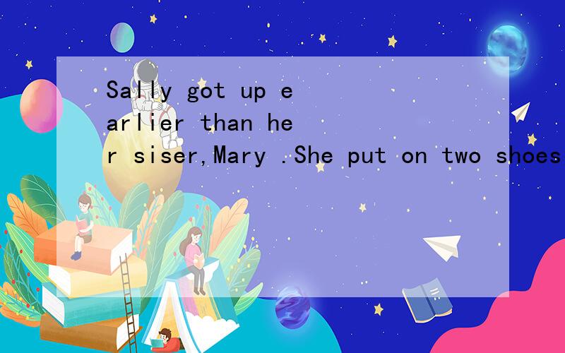Sally got up earlier than her siser,Mary .She put on two shoes and went out.Mary got up ------------ than Sally.There were two shoes ----------- her bed and she put them on.lt was rather ------------ in the room.Mary went out in the light and found t