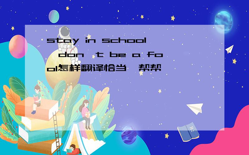 stay in school,don't be a fool怎样翻译恰当,帮帮