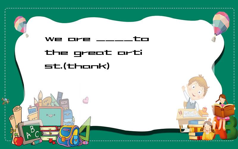 we are ____to the great artist.(thank)