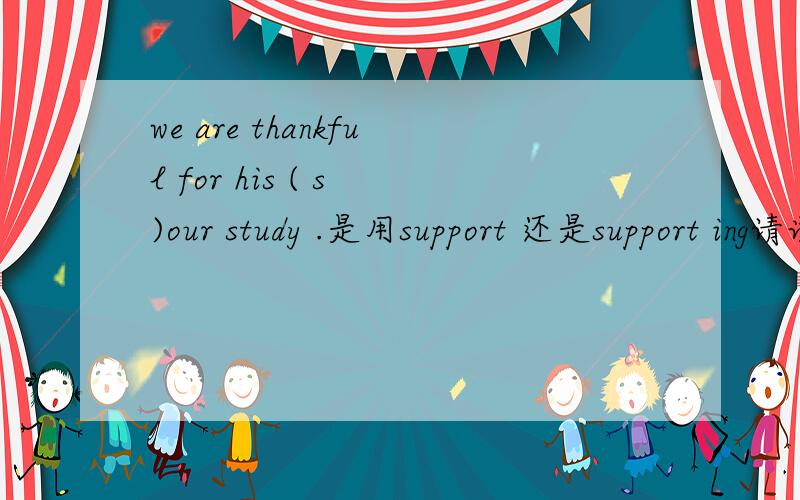we are thankful for his ( s )our study .是用support 还是support ing请说明理由!可是support也可以做名词呀？