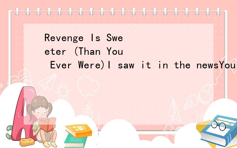 Revenge Is Sweeter (Than You Ever Were)I saw it in the newsYou told me they were wrongAnd I stood up for you'Cause I believed you were the oneYou had all the chances in the worldTo let me know the truthWhat the hell's wrong with you?Are you even list