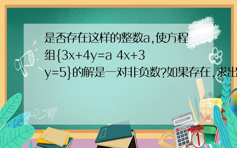 是否存在这样的整数a,使方程组{3x+4y=a 4x+3y=5}的解是一对非负数?如果存在,求出它的解,若不存在,请说明理由.请写出过程,