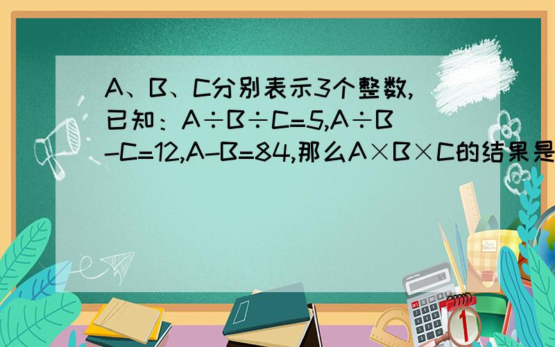 A、B、C分别表示3个整数,已知：A÷B÷C=5,A÷B-C=12,A-B=84,那么A×B×C的结果是多少?（列方程解答）