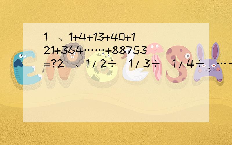 1）、1+4+13+40+121+364……+88753=?2）、1/2÷(1/3÷(1/4÷(…÷1/10）））=?