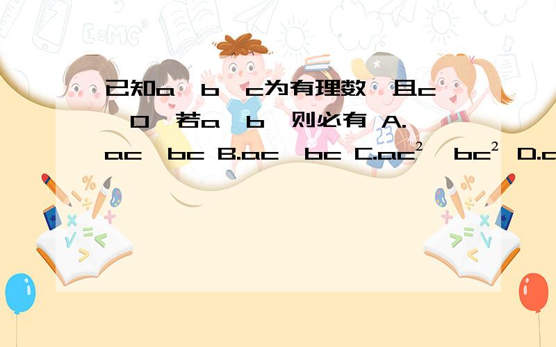 已知a,b,c为有理数,且c≠0,若a>b,则必有 A.ac＞bc B.ac＜bc C.ac²＞bc² D.ac²小于bc²